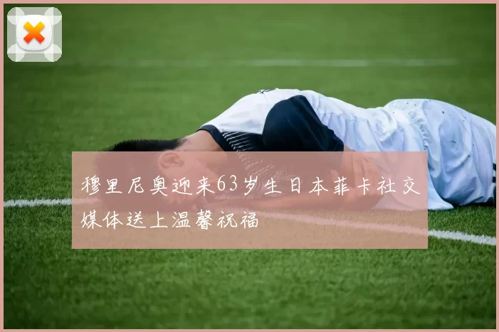 穆里尼奥迎来63岁生日本菲卡社交媒体送上温馨祝福