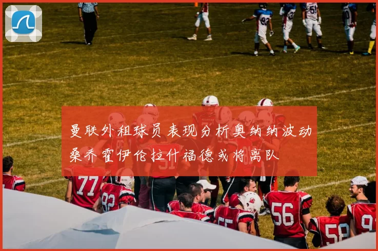 曼联外租球员表现分析奥纳纳波动桑乔霍伊伦拉什福德或将离队