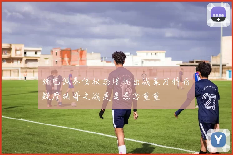 姆巴佩养伤状态堪忧出战莱万特存疑摩纳哥之战更是悬念重重