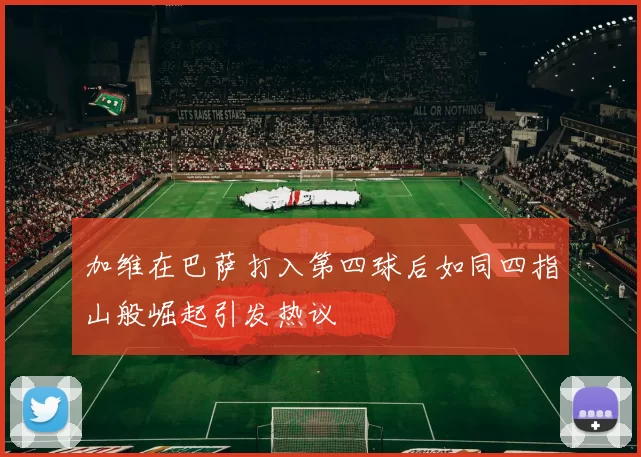加维在巴萨打入第四球后如同四指山般崛起引发热议