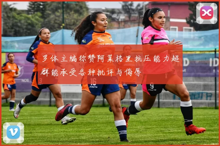 罗体主编称赞阿莱格里抗压能力超群能承受各种批评与侮辱