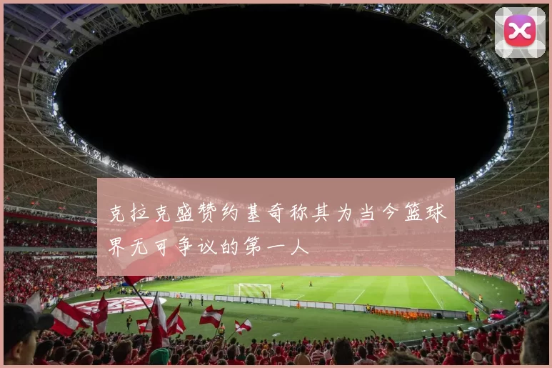 克拉克盛赞约基奇称其为当今篮球界无可争议的第一人