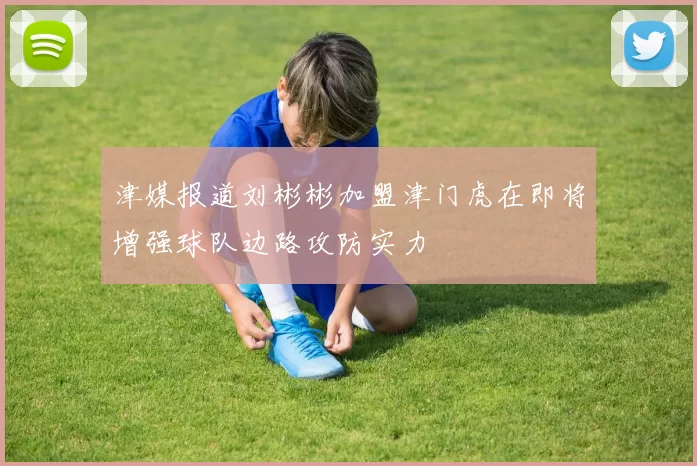 津媒报道刘彬彬加盟津门虎在即将增强球队边路攻防实力