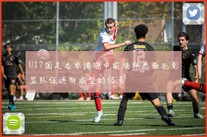 U17国足名单揭晓中前场熟悉面孔彰显队伍逐渐成型的信号