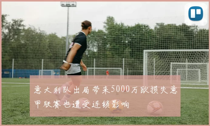 意大利队出局带来5000万欧损失意甲联赛也遭受连锁影响