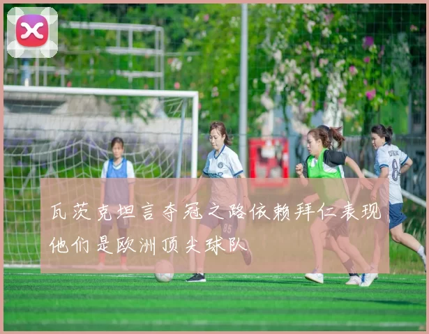 瓦茨克坦言夺冠之路依赖拜仁表现他们是欧洲顶尖球队