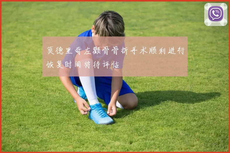 莫德里奇左颧骨骨折手术顺利进行恢复时间将待评估