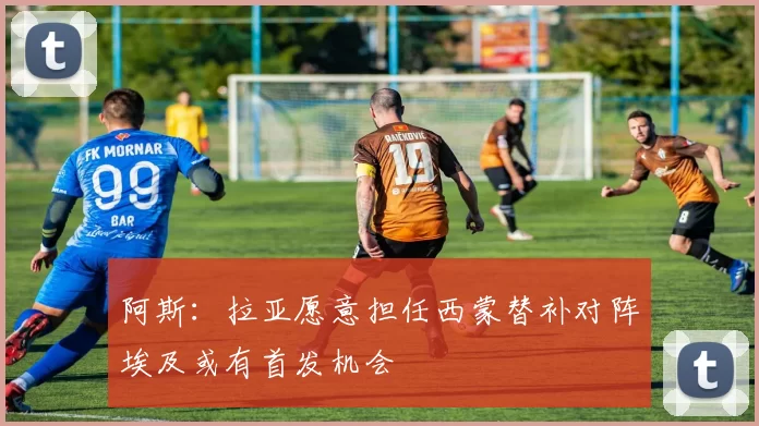 阿斯：拉亚愿意担任西蒙替补对阵埃及或有首发机会