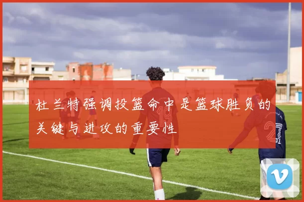 杜兰特强调投篮命中是篮球胜负的关键与进攻的重要性
