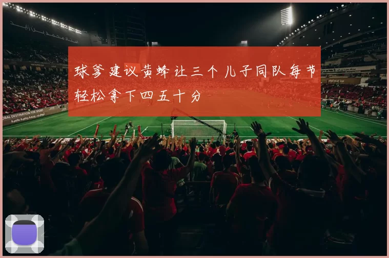 球爹建议黄蜂让三个儿子同队每节轻松拿下四五十分