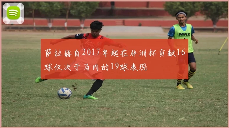 萨拉赫自2017年起在非洲杯贡献16球仅次于马内的19球表现