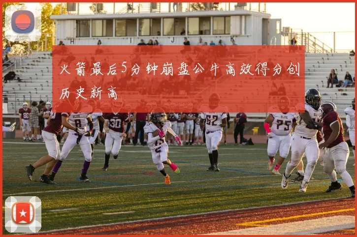 火箭最后5分钟崩盘公牛高效得分创历史新高