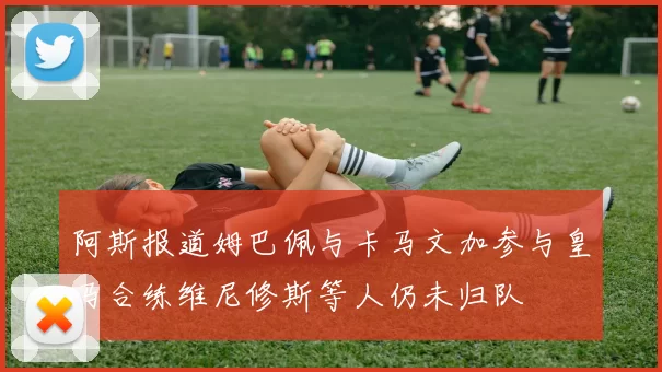 阿斯报道姆巴佩与卡马文加参与皇马合练维尼修斯等人仍未归队