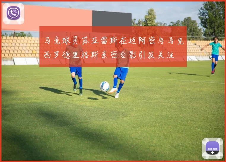 马竞球员苏亚雷斯在迈阿密与马克西罗德里格斯亲密合影引发关注