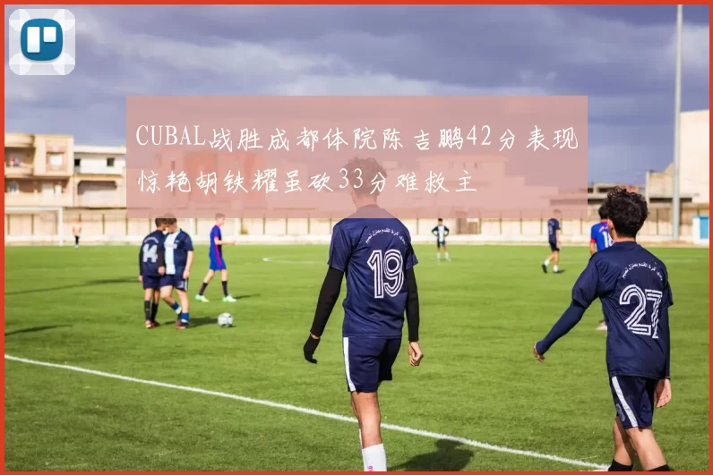 CUBAL战胜成都体院陈吉鹏42分表现惊艳胡铁耀虽砍33分难救主