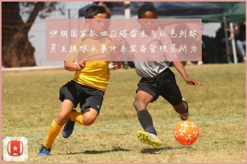 伊朗国家队回应塔雷米与以色列球员互换球衣事件系装备管理员所为