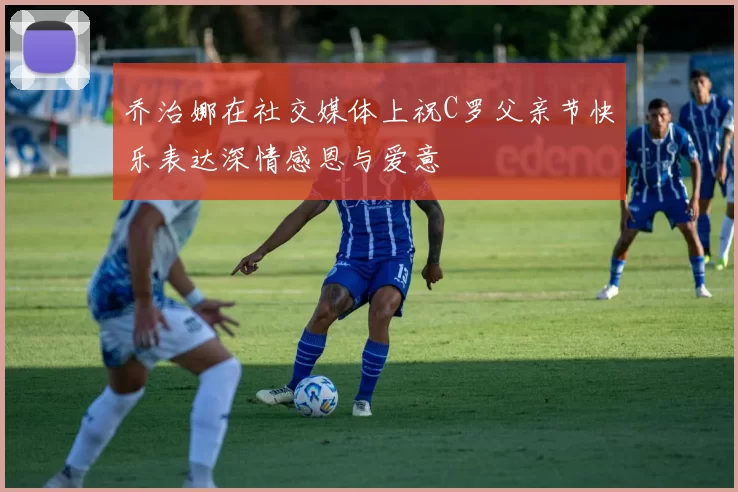 乔治娜在社交媒体上祝C罗父亲节快乐表达深情感恩与爱意