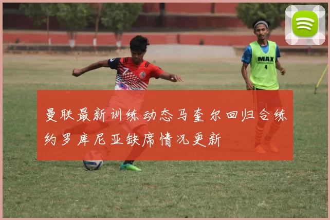 曼联最新训练动态马奎尔回归合练约罗库尼亚缺席情况更新