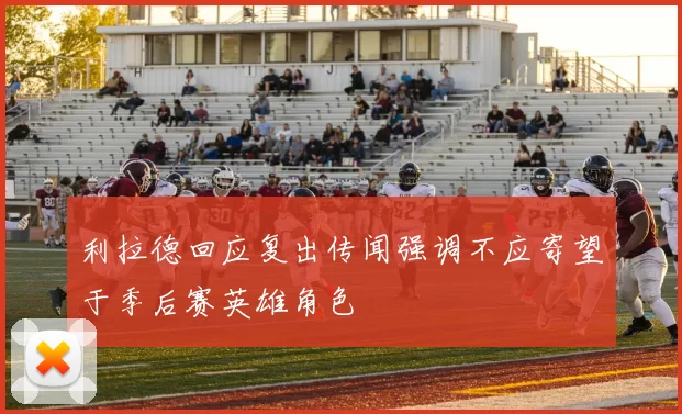 利拉德回应复出传闻强调不应寄望于季后赛英雄角色